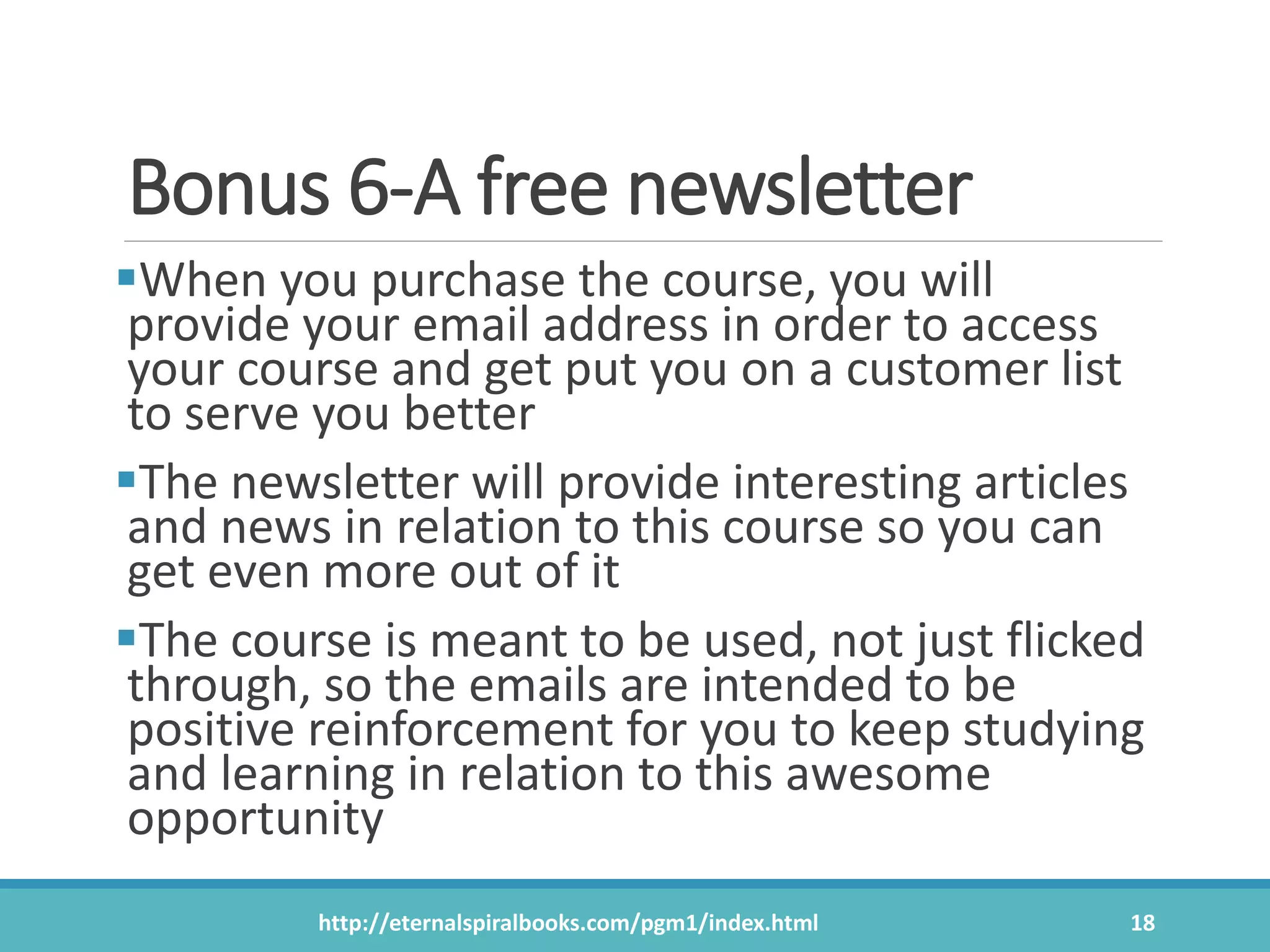 Bonus 6-A free newsletter
When you purchase the course, you will
provide your email address in order to access
your course and get put you on a customer list
to serve you better
The newsletter will provide interesting articles
and news in relation to this course so you can
get even more out of it
The course is meant to be used, not just flicked
through, so the emails are intended to be
positive reinforcement for you to keep studying
and learning in relation to this awesome
opportunity
http://eternalspiralbooks.com/pgm1/index.html 18
 