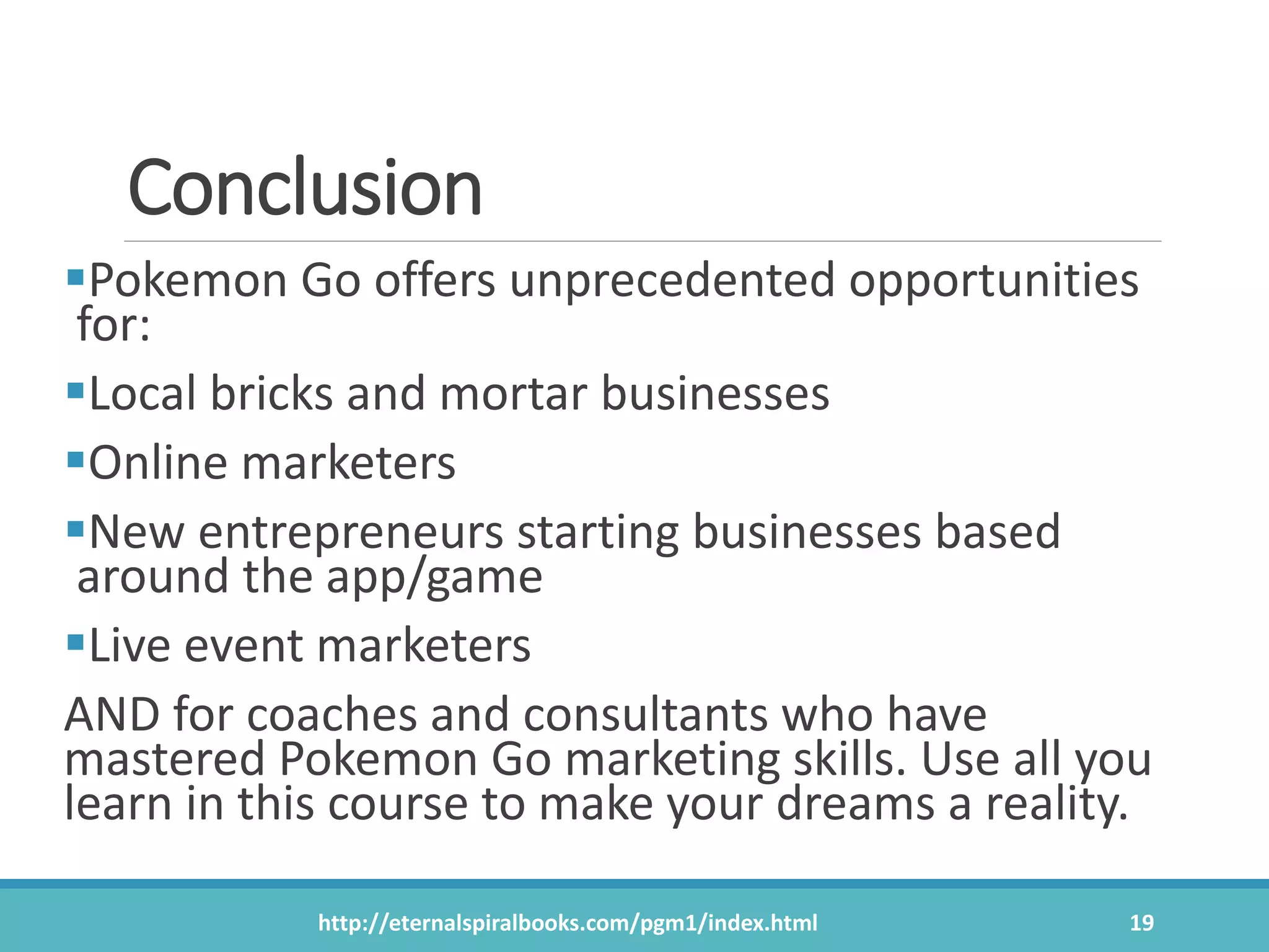 Conclusion
Pokemon Go offers unprecedented opportunities
for:
Local bricks and mortar businesses
Online marketers
New entrepreneurs starting businesses based
around the app/game
Live event marketers
AND for coaches and consultants who have
mastered Pokemon Go marketing skills. Use all you
learn in this course to make your dreams a reality.
http://eternalspiralbooks.com/pgm1/index.html 19
 