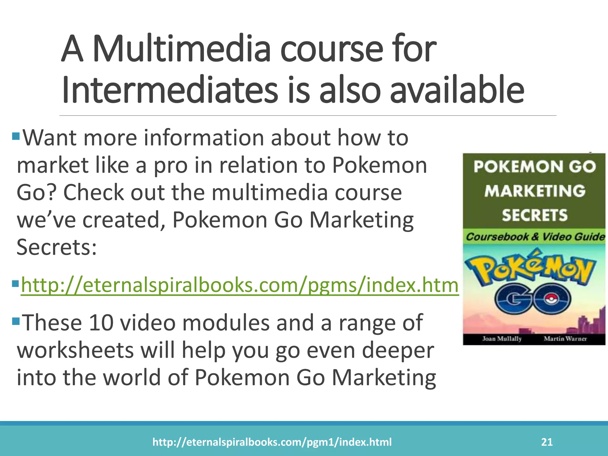 A Multimedia course for
Intermediates is also available
Want more information about how to
market like a pro in relation to Pokemon
Go? Check out the multimedia course
we’ve created, Pokemon Go Marketing
Secrets:
http://eternalspiralbooks.com/pgms/index.htm
These 10 video modules and a range of
worksheets will help you go even deeper
into the world of Pokemon Go Marketing
http://eternalspiralbooks.com/pgm1/index.html 21
 