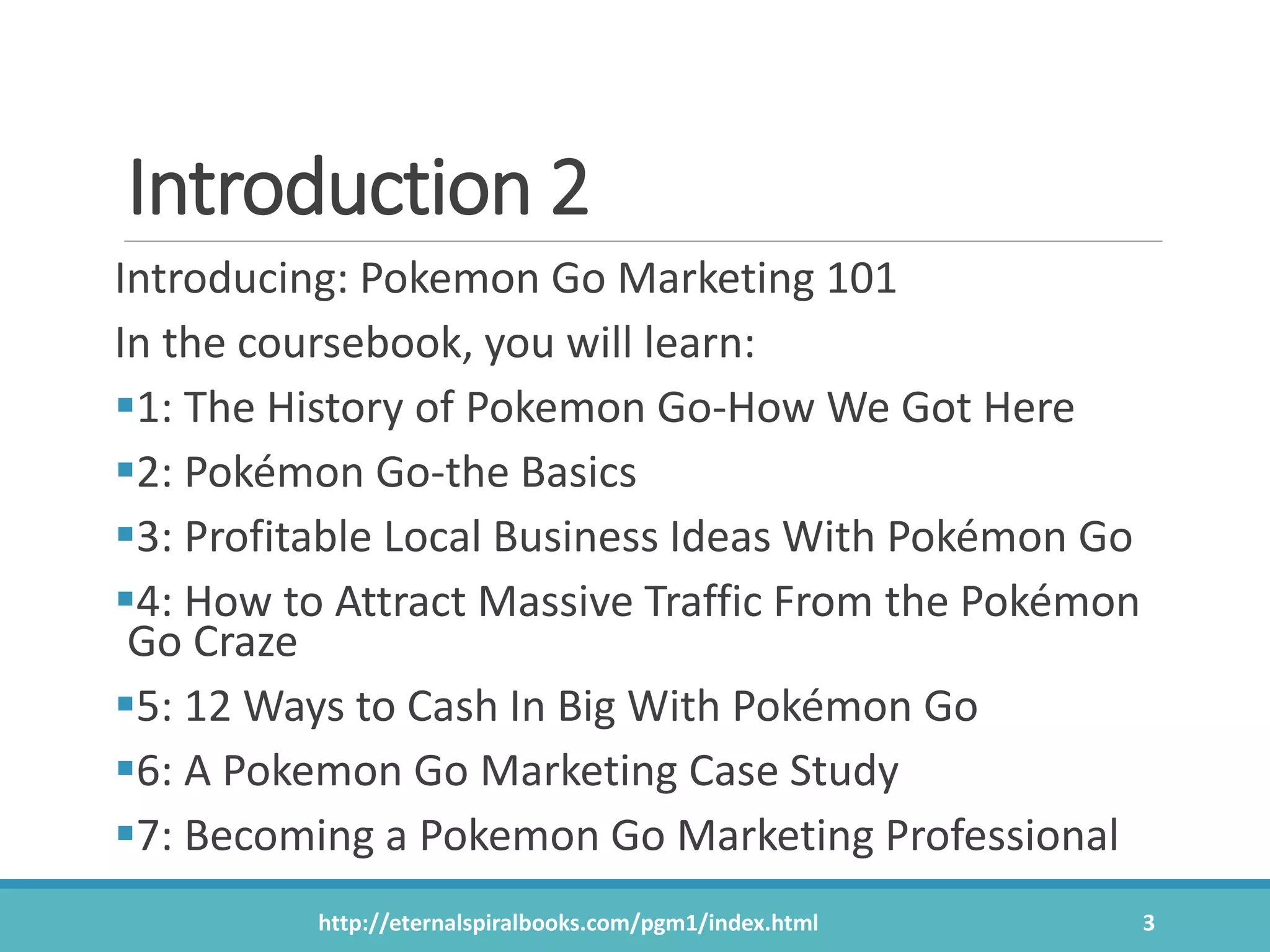 Introduction 2
Introducing: Pokemon Go Marketing 101
In the coursebook, you will learn:
1: The History of Pokemon Go-How We Got Here
2: Pokémon Go-the Basics
3: Profitable Local Business Ideas With Pokémon Go
4: How to Attract Massive Traffic From the Pokémon
Go Craze
5: 12 Ways to Cash In Big With Pokémon Go
6: A Pokemon Go Marketing Case Study
7: Becoming a Pokemon Go Marketing Professional
http://eternalspiralbooks.com/pgm1/index.html 3
 