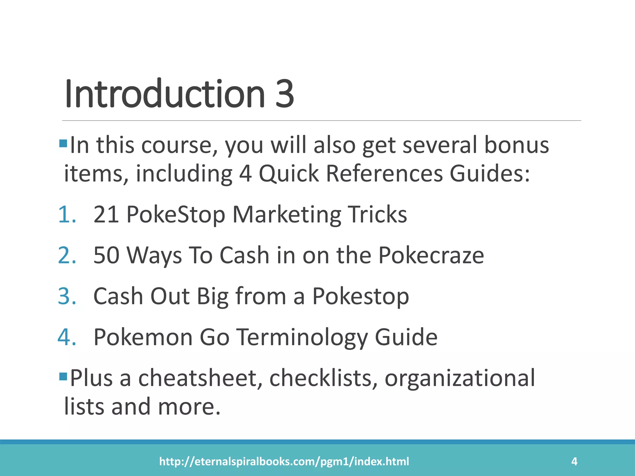 Introduction 3
In this course, you will also get several bonus
items, including 4 Quick References Guides:
1. 21 PokeStop Marketing Tricks
2. 50 Ways To Cash in on the Pokecraze
3. Cash Out Big from a Pokestop
4. Pokemon Go Terminology Guide
Plus a cheatsheet, checklists, organizational
lists and more.
http://eternalspiralbooks.com/pgm1/index.html 4
 