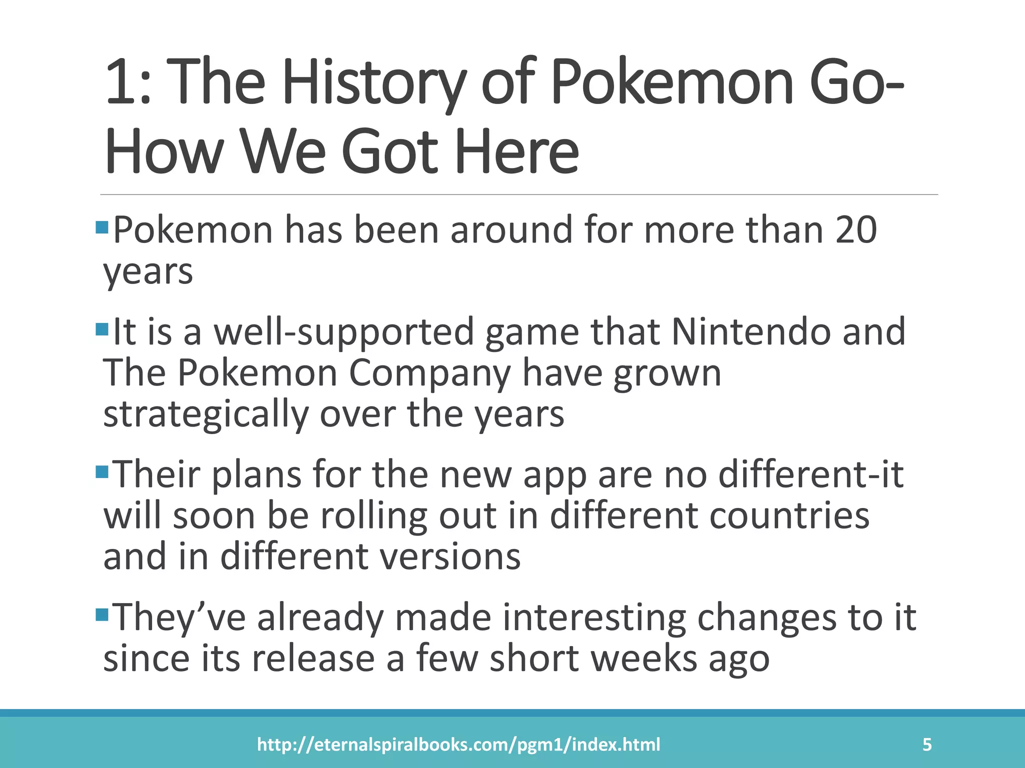 1: The History of Pokemon Go-
How We Got Here
Pokemon has been around for more than 20
years
It is a well-supported game that Nintendo and
The Pokemon Company have grown
strategically over the years
Their plans for the new app are no different-it
will soon be rolling out in different countries
and in different versions
They’ve already made interesting changes to it
since its release a few short weeks ago
http://eternalspiralbooks.com/pgm1/index.html 5
 