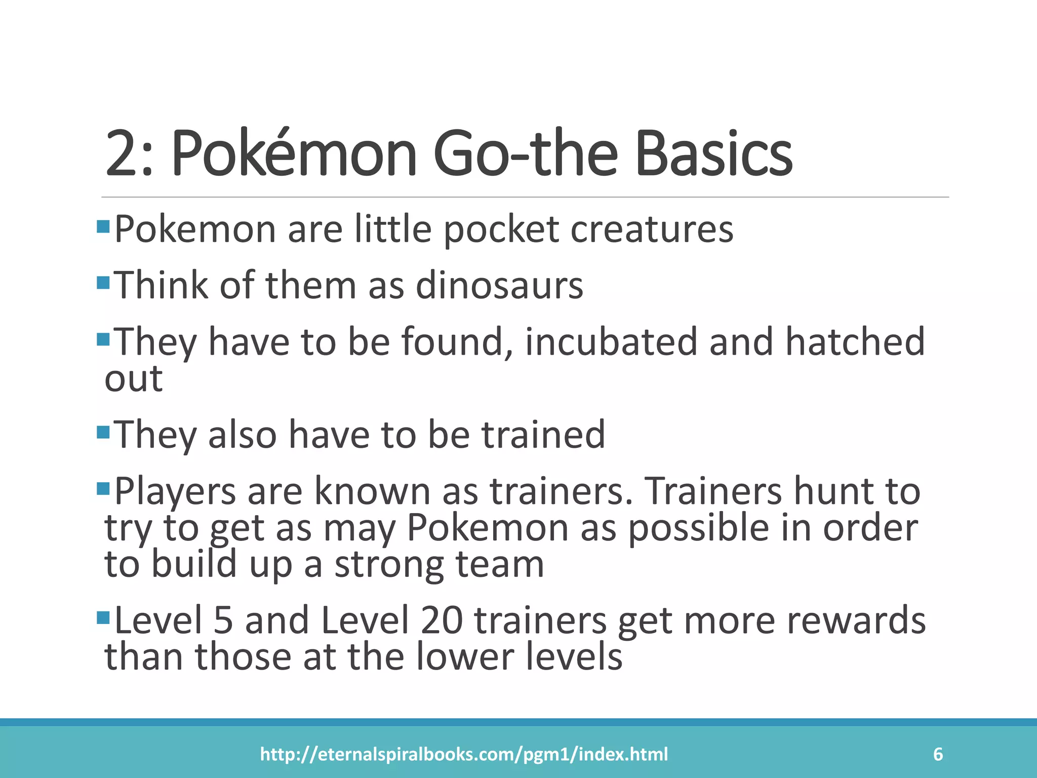 2: Pokémon Go-the Basics
Pokemon are little pocket creatures
Think of them as dinosaurs
They have to be found, incubated and hatched
out
They also have to be trained
Players are known as trainers. Trainers hunt to
try to get as may Pokemon as possible in order
to build up a strong team
Level 5 and Level 20 trainers get more rewards
than those at the lower levels
http://eternalspiralbooks.com/pgm1/index.html 6
 
