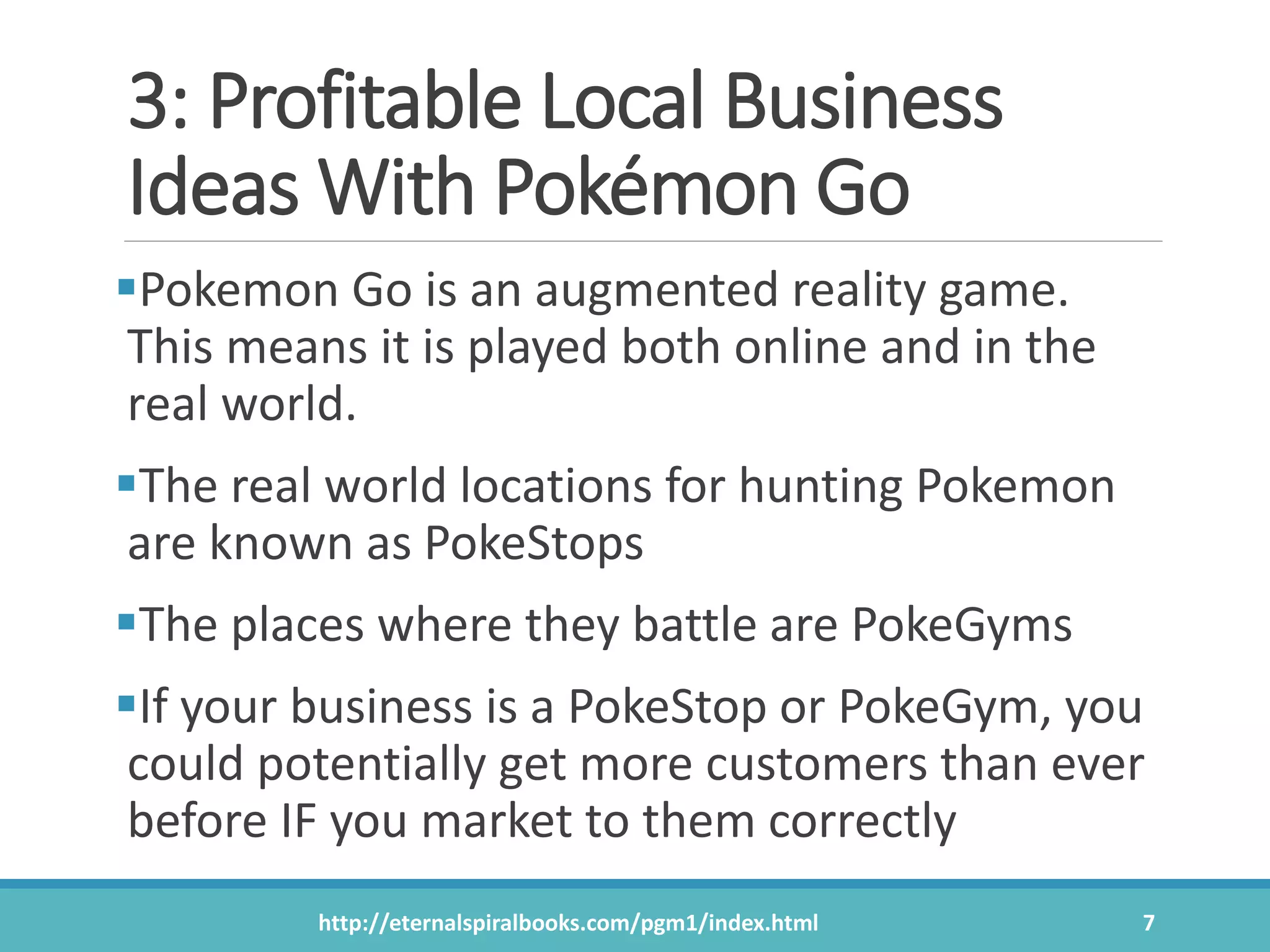 3: Profitable Local Business
Ideas With Pokémon Go
Pokemon Go is an augmented reality game.
This means it is played both online and in the
real world.
The real world locations for hunting Pokemon
are known as PokeStops
The places where they battle are PokeGyms
If your business is a PokeStop or PokeGym, you
could potentially get more customers than ever
before IF you market to them correctly
http://eternalspiralbooks.com/pgm1/index.html 7
 