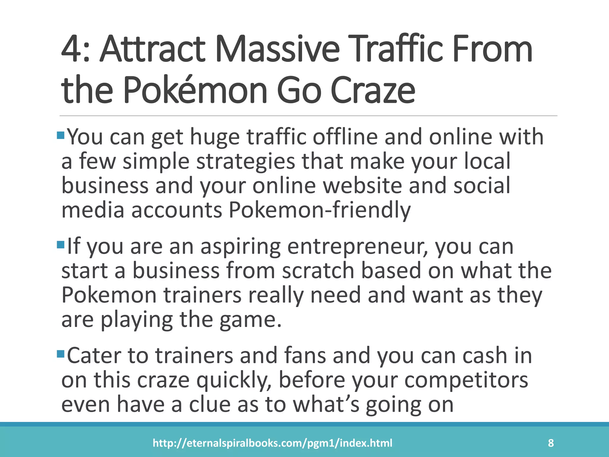 4: Attract Massive Traffic From
the Pokémon Go Craze
You can get huge traffic offline and online with
a few simple strategies that make your local
business and your online website and social
media accounts Pokemon-friendly
If you are an aspiring entrepreneur, you can
start a business from scratch based on what the
Pokemon trainers really need and want as they
are playing the game.
Cater to trainers and fans and you can cash in
on this craze quickly, before your competitors
even have a clue as to what’s going on
http://eternalspiralbooks.com/pgm1/index.html 8
 