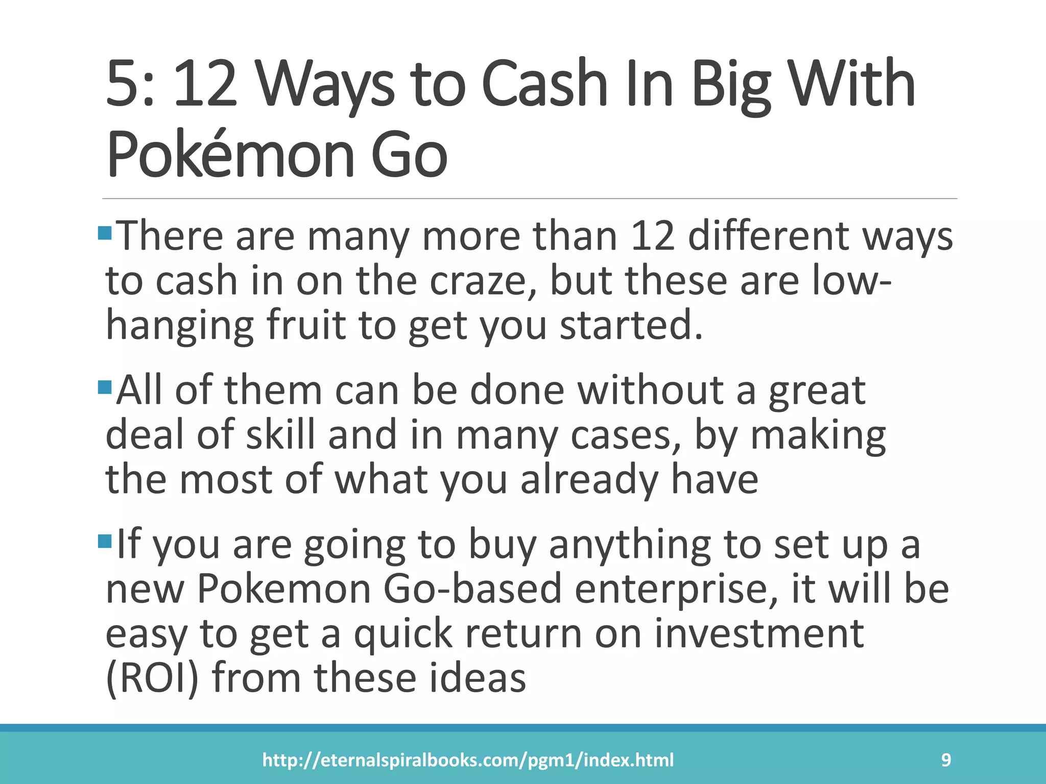 5: 12 Ways to Cash In Big With
Pokémon Go
There are many more than 12 different ways
to cash in on the craze, but these are low-
hanging fruit to get you started.
All of them can be done without a great
deal of skill and in many cases, by making
the most of what you already have
If you are going to buy anything to set up a
new Pokemon Go-based enterprise, it will be
easy to get a quick return on investment
(ROI) from these ideas
http://eternalspiralbooks.com/pgm1/index.html 9
 