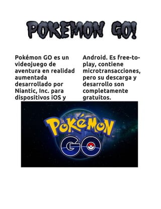 Pokémon GO es un
videojuego de
aventura en realidad
aumentada
desarrollado por
Niantic, Inc. para
dispositivos iOS y
Android. Es free-to-
play, contiene
microtransacciones,
pero su descarga y
desarrollo son
completamente
gratuitos.
 