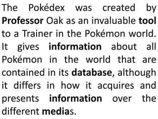 The Pokédex was created by Professor Oak as an invaluable tool to a Trainer in the Pokémon world. It gives information about all Pokémon in the world that are contained in its database, although it differs in how it acquires and presents information over the different medias. 