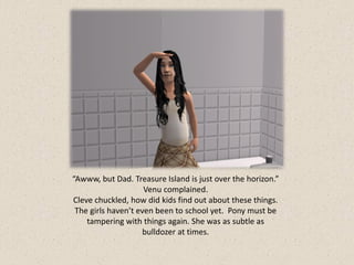 “Awww, but Dad. Treasure Island is just over the horizon.”
                     Venu complained.
Cleve chuckled, how did kids find out about these things.
 The girls haven’t even been to school yet. Pony must be
    tampering with things again. She was as subtle as
                     bulldozer at times.
 