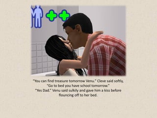 “You can find treasure tomorrow Venu.” Cleve said softly,
        “Go to bed you have school tomorrow.”
 “Yes Dad.” Venu said sulkily and gave him a kiss before
                 flouncing off to her bed.
 