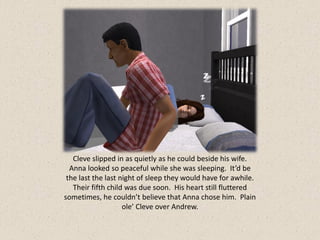 Cleve slipped in as quietly as he could beside his wife.
  Anna looked so peaceful while she was sleeping. It’d be
 the last the last night of sleep they would have for awhile.
   Their fifth child was due soon. His heart still fluttered
sometimes, he couldn’t believe that Anna chose him. Plain
                    ole’ Cleve over Andrew.
 
