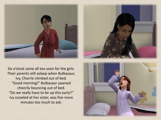 Six o’clock came all too soon for the girls.
Their parents still asleep when Bulbasaur,
     Ivy, Charrie climbed out of bed.
   “Good morning!” Bulbasaur yawned
       cheerily bouncing out of bed.
 “Do we really have to be up this early?”
 Ivy scowled at her sister, was five more
         minutes too much to ask.
 