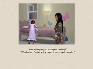 “Aren’t you going to make your bed Ivy?”
“Why bother, I’m just going to get it messy again tonight.”
 