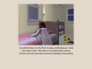 Ivy settled down on the floor to play, and Bulbasaur made
   her sister’s bed. She wasn’t as compulsively neat as
Charrie, but she had some sense of needing to be orderly.
 