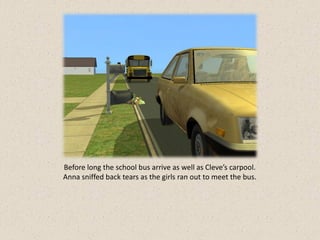 Before long the school bus arrive as well as Cleve’s carpool.
Anna sniffed back tears as the girls ran out to meet the bus.
 