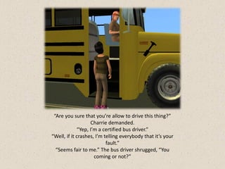 “Are you sure that you’re allow to drive this thing?”
                   Charrie demanded.
             “Yep, I’m a certified bus driver.”
“Well, if it crashes, I’m telling everybody that it’s your
                           fault.”
  “Seems fair to me.” The bus driver shrugged, “You
                     coming or not?”
 