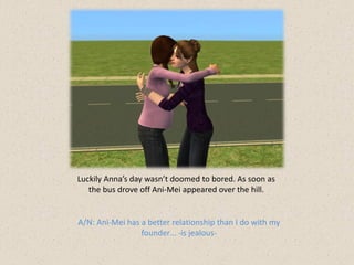 Luckily Anna’s day wasn’t doomed to bored. As soon as
   the bus drove off Ani-Mei appeared over the hill.


A/N: Ani-Mei has a better relationship than I do with my
                 founder… -is jealous-
 
