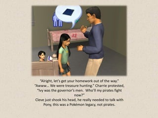 “Alright, let’s get your homework out of the way.”
“Awww… We were treasure hunting.” Charrie protested,
  “Ivy was the governor’s men. Who’ll my pirates fight
                            now?”
 Cleve just shook his head, he really needed to talk with
      Pony, this was a Pokémon legacy, not pirates.
 