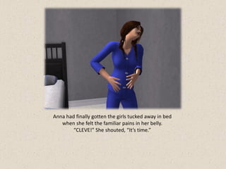 Anna had finally gotten the girls tucked away in bed
   when she felt the familiar pains in her belly.
        “CLEVE!” She shouted, “It’s time.”
 