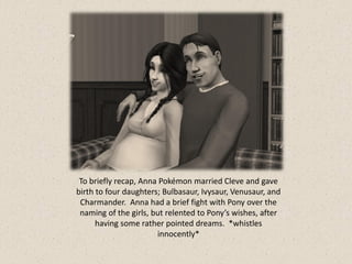 To briefly recap, Anna Pokémon married Cleve and gave
birth to four daughters; Bulbasaur, Ivysaur, Venusaur, and
 Charmander. Anna had a brief fight with Pony over the
 naming of the girls, but relented to Pony’s wishes, after
      having some rather pointed dreams. *whistles
                       innocently*
 