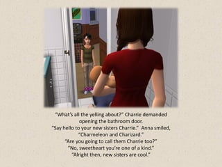 “What’s all the yelling about?” Charrie demanded
             opening the bathroom door.
“Say hello to your new sisters Charrie.” Anna smiled,
            “Charmeleon and Charizard.”
      “Are you going to call them Charrie too?”
       “No, sweetheart you’re one of a kind.”
         “Alright then, new sisters are cool.”
 