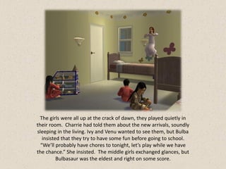The girls were all up at the crack of dawn, they played quietly in
their room. Charrie had told them about the new arrivals, soundly
sleeping in the living. Ivy and Venu wanted to see them, but Bulba
   insisted that they try to have some fun before going to school.
  “We’ll probably have chores to tonight, let’s play while we have
the chance.” She insisted. The middle girls exchanged glances, but
          Bulbasaur was the eldest and right on some score.
 