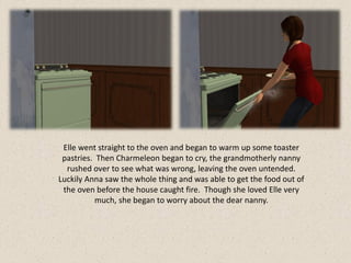 Elle went straight to the oven and began to warm up some toaster
 pastries. Then Charmeleon began to cry, the grandmotherly nanny
  rushed over to see what was wrong, leaving the oven untended.
Luckily Anna saw the whole thing and was able to get the food out of
 the oven before the house caught fire. Though she loved Elle very
           much, she began to worry about the dear nanny.
 