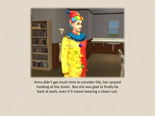Anna didn’t get much time to consider Elle, her carpool
 honking at the street. Boy she was glad to finally be
 back at work, even if it meant wearing a clown suit.
 
