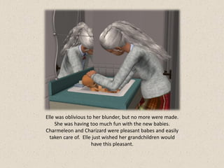 Elle was oblivious to her blunder, but no more were made.
     She was having too much fun with the new babies.
Charmeleon and Charizard were pleasant babes and easily
  taken care of. Elle just wished her grandchildren would
                     have this pleasant.
 