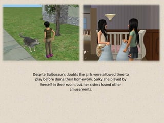 Despite Bulbasaur’s doubts the girls were allowed time to
 play before doing their homework. Sulky she played by
    herself in their room, but her sisters found other
                       amusements.
 