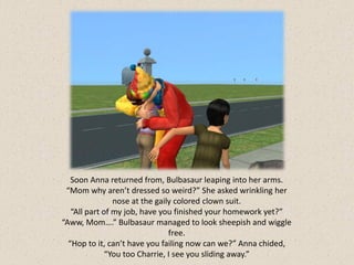 Soon Anna returned from, Bulbasaur leaping into her arms.
 “Mom why aren’t dressed so weird?” She asked wrinkling her
                nose at the gaily colored clown suit.
   “All part of my job, have you finished your homework yet?”
“Aww, Mom….” Bulbasaur managed to look sheepish and wiggle
                                free.
  “Hop to it, can’t have you failing now can we?” Anna chided,
              “You too Charrie, I see you sliding away.”
 