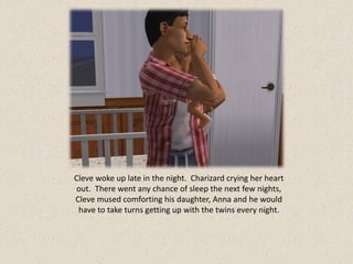 Cleve woke up late in the night. Charizard crying her heart
 out. There went any chance of sleep the next few nights,
Cleve mused comforting his daughter, Anna and he would
 have to take turns getting up with the twins every night.
 