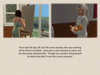 Anna had the day off, but Elle came anyway. She was working
off of Cleve’s schedule. Anna got a rare moment to paint, but
she discreetly watched Elle. Though she couldn’t bring herself
         to admit she didn’t trust the nanny anymore.
 