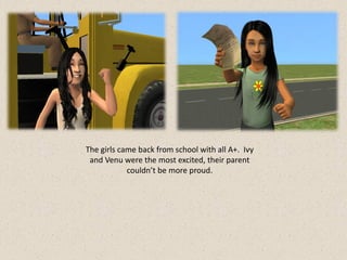 The girls came back from school with all A+. Ivy
 and Venu were the most excited, their parent
            couldn’t be more proud.
 