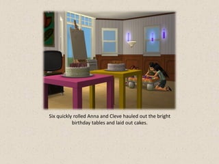 Six quickly rolled Anna and Cleve hauled out the bright
           birthday tables and laid out cakes.
 