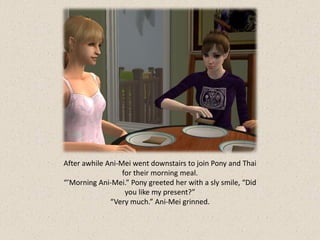 After awhile Ani-Mei went downstairs to join Pony and Thai
                  for their morning meal.
“’Morning Ani-Mei.” Pony greeted her with a sly smile, “Did
                   you like my present?”
              “Very much.” Ani-Mei grinned.
 