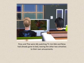 Pony and Thai were idly watching TV. Ani-Mei and Reias
had already gone to bed, leaving the other two simselves
               to their own amusements.
 