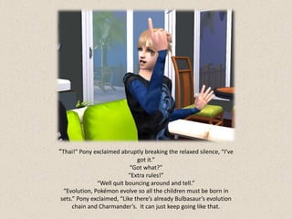 “Thai!” Pony exclaimed abruptly breaking the relaxed silence, “I’ve
                              got it.”
                           “Got what?”
                          “Extra rules!”
              “Well quit bouncing around and tell.”
 “Evolution, Pokémon evolve so all the children must be born in
sets.” Pony exclaimed, “Like there’s already Bulbasaur’s evolution
     chain and Charmander’s. It can just keep going like that.
 