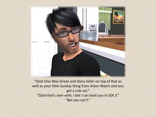 “Stick One Way Street and Story-teller on top of that as
well as your little Sunday thing from Arbor Watch and you
                       got a rule set.”
   “Glad that’s over with, I bet I can beat you in SSX 3.”
                       “Bet you can’t.”
 