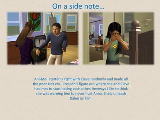 On a side note…




 Ani-Mei started a fight with Cleve randomly and made all
the poor kids cry. I couldn’t figure out where she and Cleve
 had met to start hating each other. Anyways I like to think
  she was warning him to never hurt Anna. She’d unleash
                        Dalen on him.
 