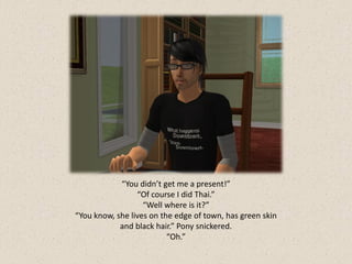 “You didn’t get me a present!”
                 “Of course I did Thai.”
                   “Well where is it?”
“You know, she lives on the edge of town, has green skin
            and black hair.” Pony snickered.
                          “Oh.”
 