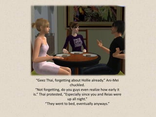 “Geez Thai, forgetting about Hollie already.” Ani-Mei
                        chuckled.
  “Not forgetting, do you guys even realize how early it
is.” Thai protested, “Especially since you and Reias were
                       up all night.”
        “They went to bed, eventually anyways.”
 