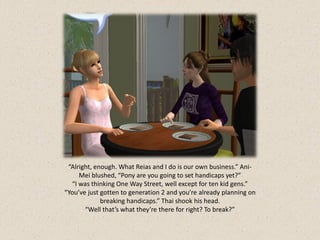 “Alright, enough. What Reias and I do is our own business.” Ani-
     Mei blushed, “Pony are you going to set handicaps yet?”
  “I was thinking One Way Street, well except for ten kid gens.”
“You’ve just gotten to generation 2 and you’re already planning on
             breaking handicaps.” Thai shook his head.
       “Well that’s what they’re there for right? To break?”
 