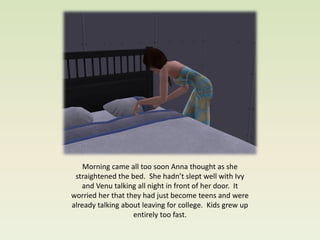 Morning came all too soon Anna thought as she
 straightened the bed. She hadn’t slept well with Ivy
   and Venu talking all night in front of her door. It
worried her that they had just become teens and were
already talking about leaving for college. Kids grew up
                   entirely too fast.
 