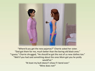 “Where’d you get the new pajamas?” Charrie asked her sister.
     “Dad got them for me, much better than the boring old black ones.”
“I guess.” Charrie shrugged, “He should’ve got the rest of us new clothes too.”
    “Well if you had said something about the ones Mom got you he prolly
                                   would’ve.”
                 “At least my butt doesn’t show if I bend over.”
                               “Mine does not!”
 
