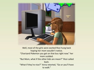 Well, most of the girls were excited Rizzi hung back
           hoping her mom wouldn’t notice.
“Charizard Pokemon you get on that bus right now.” her
                     mom scolded.
“But Mom, what if the other kids are mean?” Rizzi called
                          back.
“What if they’re nice?” Anna retorted, “Go or you’ll have
                        to walk.”
 