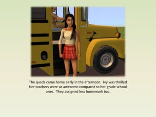 The quads came home early in the afternoon. Ivy was thrilled
her teachers were so awesome compared to her grade school
          ones. They assigned less homework too.
 