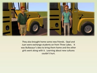 They also brought home some new friends. Opal and
 Juan were exchange students on from Three Lakes. It
was Bulbasaur’s idea to bring them home and the other
  girls went along with it. Learning about new cultures
                      couldn’t hurt.
 