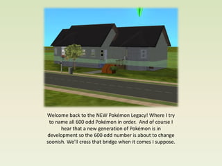 Welcome back to the NEW Pokémon Legacy! Where I try
 to name all 600 odd Pokémon in order. And of course I
      hear that a new generation of Pokémon is in
development so the 600 odd number is about to change
soonish. We’ll cross that bridge when it comes I suppose.
 