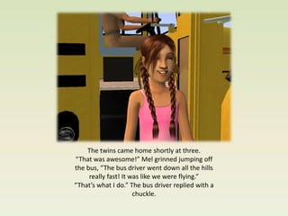 The twins came home shortly at three.
“That was awesome!” Mel grinned jumping off
the bus, “The bus driver went down all the hills
     really fast! It was like we were flying.”
“That’s what I do.” The bus driver replied with a
                      chuckle.
 